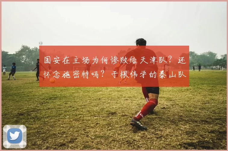 国安在主场为何惨败给天津队？还怀念施密特吗？于根伟学的泰山队
