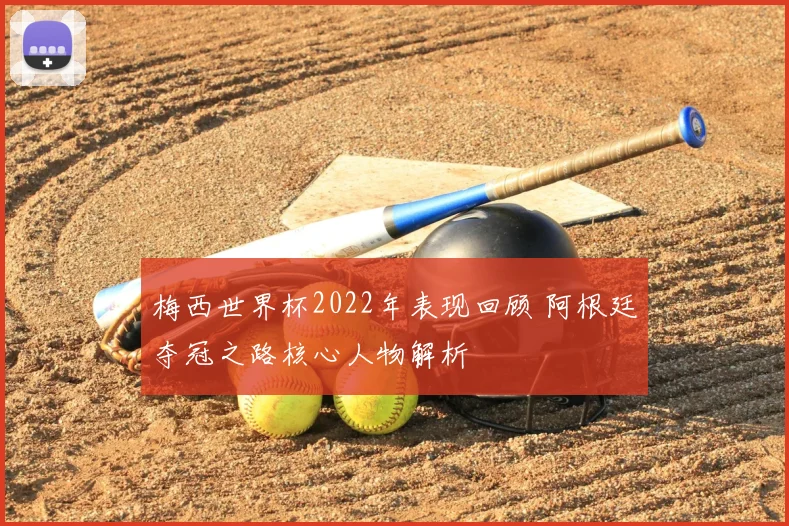 梅西世界杯2022年表现回顾 阿根廷夺冠之路核心人物解析