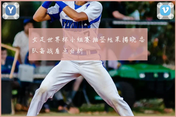 女足世界杯小组赛抽签结果揭晓 各队备战看点分析