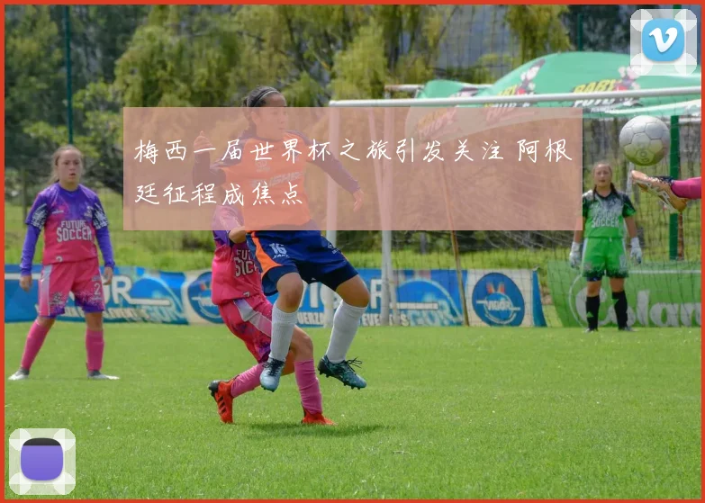 梅西一届世界杯之旅引发关注 阿根廷征程成焦点
