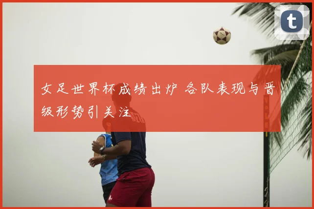 女足世界杯成绩出炉 各队表现与晋级形势引关注