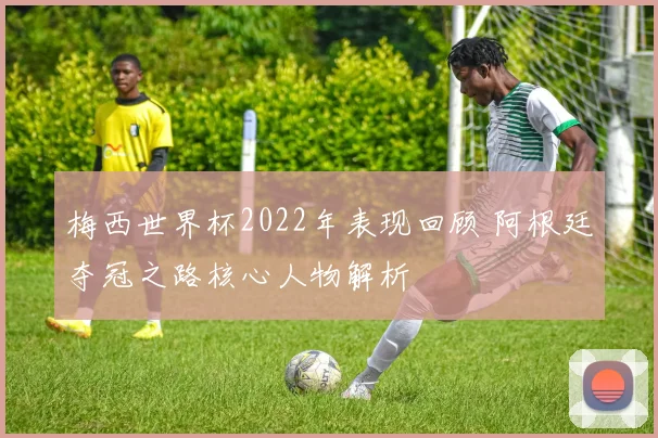 梅西世界杯2022年表现回顾 阿根廷夺冠之路核心人物解析