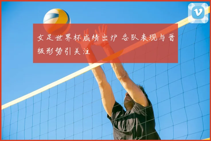 女足世界杯成绩出炉 各队表现与晋级形势引关注