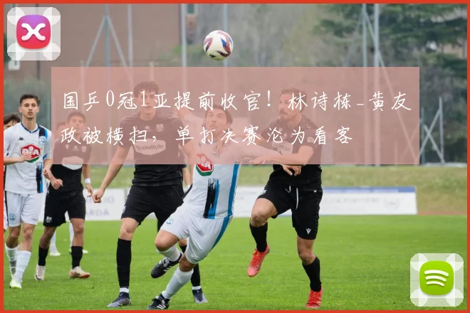 国乒0冠1亚提前收官！林诗栋_黄友政被横扫，单打决赛沦为看客