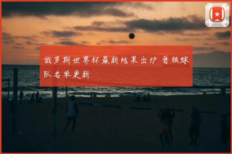 俄罗斯世界杯最新结果出炉 晋级球队名单更新